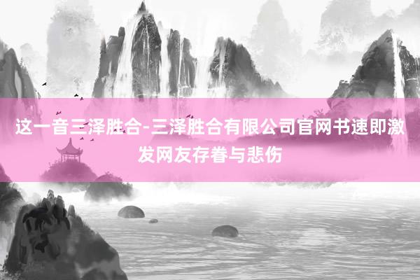 这一音三泽胜合-三泽胜合有限公司官网书速即激发网友存眷与悲伤