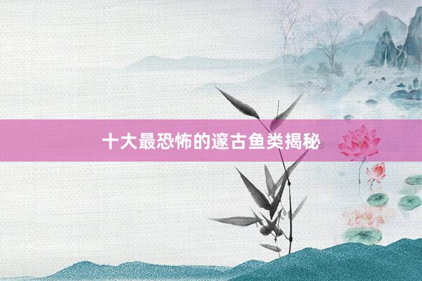 十大最恐怖的邃古鱼类揭秘