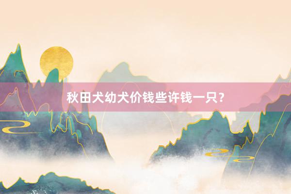秋田犬幼犬价钱些许钱一只？